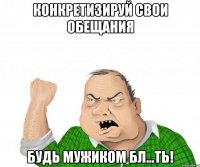 конкретизируй свои обещания будь мужиком бл...ть!