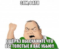 зям,фатя ещё раз вы скажите что вы толстые я вас убью!!