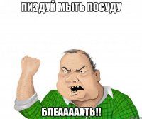 пиздуй мыть посуду блеааааать!!