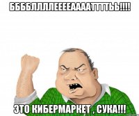 ббббллллееееааааттттьь!!! это кибермаркет , сука!!!