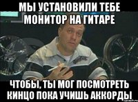 мы установили тебе монитор на гитаре чтобы, ты мог посмотреть кинцо пока учишь аккорды