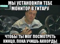 мы установили тебе монитор в гитару чтобы ты мог посмотреть кинцо, пока учишь аккорды