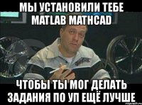 мы установили тебе matlab mathcad чтобы ты мог делать задания по уп ещё лучше