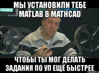 мы установили тебе matlab в mathcad чтобы ты мог делать задания по уп ещё быстрее