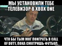 мы установили тебе телевизор в xbox one что бы тым мог поиграть в call of duty, пока смотришь футбол.