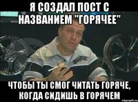 я создал пост с названием "горячее" чтобы ты смог читать горяче, когда сидишь в горячем