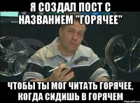 я создал пост с названием "горячее" чтобы ты мог читать горячее, когда сидишь в горячем