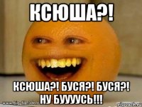 ксюша?! ксюша?! буся?! буся?! ну буууусь!!!