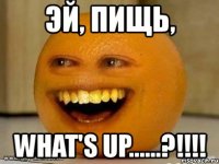 эй, пищь, what's up......?!!!