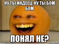 ну ты индеец, ну ты бом бом понял не?