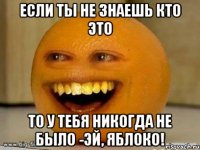 если ты не знаешь кто это то у тебя никогда не было -эй, яблоко!