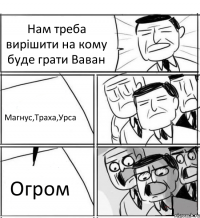 Нам треба вирішити на кому буде грати Ваван Магнус,Траха,Урса Огром