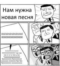 Нам нужна новая песня 010101010101010 000000000000000 010101010101010 000000000000000 Там там тум ту ту ту там ц тум Трррррррррррррррррр Брииииииии брииииииии ыыыыыы иииииии бри бри брииииииии ыыыыыыыыы