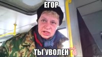 егор ты уволен