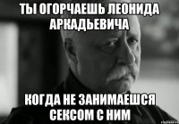 ты огорчаешь леонида аркадьевича когда не занимаешся сексом с ним