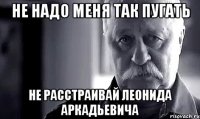 не надо меня так пугать не расстраивай леонида аркадьевича