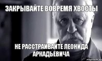 ЗАКРЫВАЙТЕ ВОВРЕМЯ ХВОСТЫ НЕ РАССТРАИВАЙТЕ ЛЕОНИДА АРКАДЬЕВИЧА