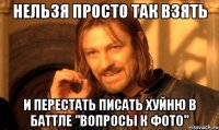 нельзя просто так взять и перестать писать хуйню в баттле "вопросы к фото"