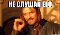 не слушай его 