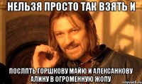 нельзя просто так взять и послпть горшкову майю и алексанкову алину в огроменную жопу