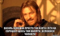  василь неможна просто так взяти і піти на єврошоп ішось там накупти...вспокійся чоловіче