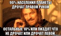 90% населения планеты дрочат правой рукой остальные 10% или пиздят что не дрочат или дрочат левой.