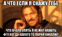 а что если я скажу тебе что вчера опять я не мог нажать ф11 когда какого то парня кикали?