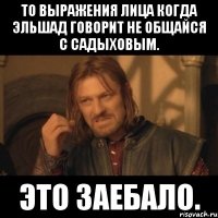 то выражения лица когда эльшад говорит не общайся с садыховым. это заебало.