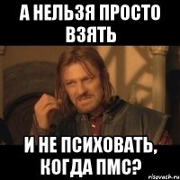 а нельзя просто взять и не психовать, когда пмс?