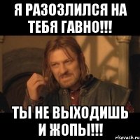 я разозлился на тебя гавно!!! ты не выходишь и жопы!!!