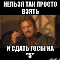 нельзя так просто взять и сдать госы на "5"