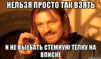 нельзя просто так взять и не выебать стёмную тёлку на вписке