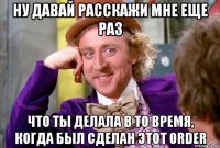 ну давай расскажи мне еще раз что ты делала в то время, когда был сделан этот order