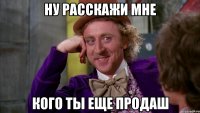 ну расскажи мне кого ты еще продаш