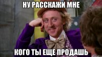 ну расскажи мне кого ты еще продашь