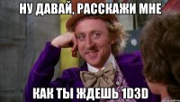 ну давай, расскажи мне как ты ждешь 1d3d