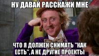 ну давай расскажи мне что я должен снимать "как есть", а не другие проекты