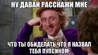 ну давай расскажи мне что ты обиделать что я назвал тебя пупсиком