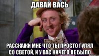 давай вась расскажи мне что ты просто гулял со светой, и у вас ничего не было