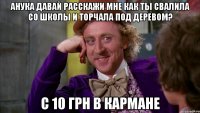 анука давай расскажи мне как ты свалила со школы и торчала под деревом? с 10 грн в кармане