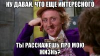 ну давай, что еще интересного ты расскажешь про мою жизнь?