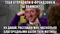 тебя отправили в френдзону и ты обижен? ну давай, расскажи мне, насколько благородными были твои мотивы