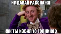 ну давай расскажи как ты избил 18 гопников