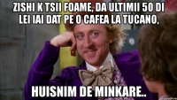 zishi k tsii foame, da ultimii 50 di lei iai dat pe o cafea la tucano, huisnim de minkare..