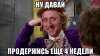 ну давай продержись еще 4 недели