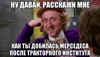 ну давай, расскажи мне как ты добилась мерседеса после тракторного института