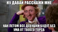 ну давай расскажи мне как летом все девушки будут без ума от твоего торса