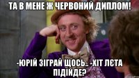 та в мене ж червоний диплом! -юрій зіграй щось.. -хіт лєта підійде?