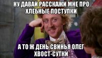 ну давай расскажи мне про хлебные поступки а то ж день свинья олег хвост-сутки