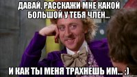 давай, расскажи мне какой большой у тебя член... и как ты меня трахнешь им... ;)